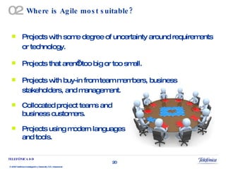 Where is Agile most suitable? Projects with some degree of uncertainty around requirements or technology. Projects that aren’t too big or too small. Projects with buy-in from team members, business stakeholders, and management. Collocated project teams and  business customers. Projects using modern languages  and tools. 02 