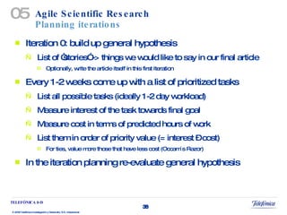Agile Scientific Research Planning iterations Iteration 0: build up general hypothesis List of “stories” -> things we would like to say in our final article Optionally, write the article itself in this first iteration Every 1-2 weeks come up with a list of prioritized tasks List all possible tasks (ideally 1-2 day workload) Measure interest of the task towards final goal Measure cost in terms of predicted hours of work List them in order of priority value (= interest – cost) For ties, value more those that have less cost (Occam´s Razor) In the iteration planning re-evaluate general hypothesis 05 