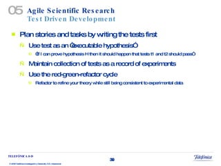 Agile Scientific Research Test Driven Development Plan stories and tasks by writing the tests first Use test as an “executable hypothesis” “ If I can prove hypothesis H then it should happen that tests t1 and t2 should pass” Maintain collection of tests as a record of experiments Use the red-green-refactor cycle Refactor to refine your theory while still being consistent to experimental data 05 