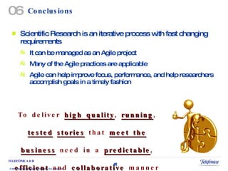 Conclusions Scientific Research is an iterative process with fast changing requirements It can be managed as an Agile project Many of the Agile practices are applicable Agile can help improve focus, performance, and help researchers accomplish goals in a timely fashion To deliver  high quality ,  running ,  tested   stories  that  meet the business  need in a  predictable ,  efficient  and  collaborative  manner — on time, on budget! 06 