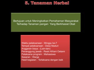 Bertujuan untuk Meningkatkan Pemahaman Masyarakat 
Terhadap Tanaman pangan Yang Berkhasiat Obat 
Waktu pelaksanaan : Minggu ke-7 
Tempat pelaksanaan : Desa Maduri 
Anggaran biaya : (Lain-lain) 
Penanggung jawab : Reski Afriani Oetami 
Pelaksana program : Mahasiswa 
Sasaran : Warga 
Hasil kegiatan : Terlaksana dengan baik 
 