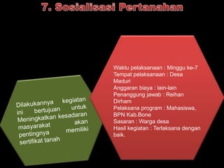 Waktu pelaksanaan : Minggu ke-7 
Tempat pelaksanaan : Desa 
Maduri 
Anggaran biaya : lain-lain 
Penanggung jawab : Reihan 
Dirham 
Pelaksana program : Mahasiswa, 
BPN Kab.Bone 
Sasaran : Warga desa 
Hasil kegiatan : Terlaksana dengan 
baik. 
 