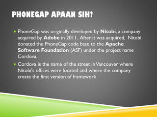 PHONEGAP APAAN SIH?
 PhoneGap was originally developed by Nitobi, a company
acquired by Adobe in 2011. After it was acquired, Nitobi
donated the PhoneGap code base to the Apache
Software Foundation (ASF) under the project name
Cordova.
 Cordova is the name of the street inVancouver where
Nitobi's offices were located and where the company
create the first version of framework
 
