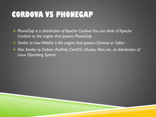 CORDOVA VS PHONEGAP
 PhoneGap is a distribution of Apache Cordova.You can think of Apache
Cordova as the engine that powers PhoneGap
 Similar to howWebKit is the engine that powers Chrome or Safari.
 Also Similar to Debian, RedHat, CentOS, Ubuntu, Mint, etc. as distribution of
Linux Operating System
 