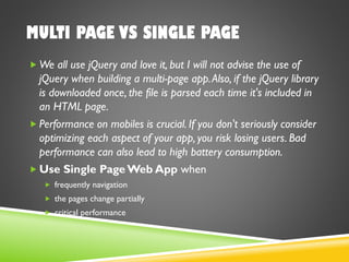 MULTI PAGE VS SINGLE PAGE
 We all use jQuery and love it, but I will not advise the use of
jQuery when building a multi-page app.Also, if the jQuery library
is downloaded once, the file is parsed each time it's included in
an HTML page.
 Performance on mobiles is crucial. If you don't seriously consider
optimizing each aspect of your app, you risk losing users. Bad
performance can also lead to high battery consumption.
 Use Single Page Web App when
 frequently navigation
 the pages change partially
 critical performance
 