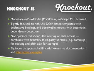 KNOCKOUT JS
 Model-View-ViewModel (MVVM) in JavaScript, MIT licensed
 Tightly focused on rich UIs: DOM-based templates with
declarative bindings, and observable models with automatic
dependency detection
 Not opinionated about URL routing or data access —
combines with arbitrary third-party libraries (e.g., Sammy.js
for routing and plain ajax for storage)
 Big focus on approachability, with extensive documentation
and interactive examples
 