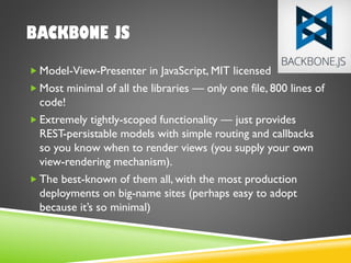 BACKBONE JS
 Model-View-Presenter in JavaScript, MIT licensed
 Most minimal of all the libraries — only one file, 800 lines of
code!
 Extremely tightly-scoped functionality — just provides
REST-persistable models with simple routing and callbacks
so you know when to render views (you supply your own
view-rendering mechanism).
 The best-known of them all, with the most production
deployments on big-name sites (perhaps easy to adopt
because it’s so minimal)
 