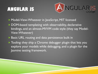 ANGULAR JS
 Model-View-Whatever in JavaScript, MIT licensed
 DOM-based templating with observability, declarative
bindings, and an almost-MVVM code style (they say Model-
View-Whatever)
 Basic URL routing and data persistence built in
 Tooling: they ship a Chrome debugger plugin that lets you
explore your models while debugging, and a plugin for the
Jasmine testing framework.
 