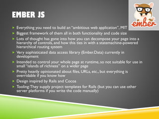 EMBER JS
 Everything you need to build an “ambitious web application”, MIT license
 Biggest framework of them all in both functionality and code size
 Lots of thought has gone into how you can decompose your page into a
hierarchy of controls, and how this ties in with a statemachine-powered
hierarchical routing system
 Very sophisticated data access library (Ember.Data) currently in
development
 Intended to control your whole page at runtime, so not suitable for use in
small “islands of richness” on a wider page
 Pretty heavily opinionated about files, URLs, etc., but everything is
overridable if you know how
 Design inspired by Rails and Cocoa
 Tooling:They supply project templates for Rails (but you can use other
server platforms if you write the code manually)
 