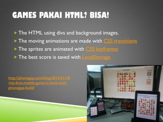 GAMES PAKAI HTML? BISA!
 The HTML using divs and background images.
 The moving animations are made with CSS transitions
 The sprites are animated with CSS keyframes
 The best score is saved with LocalStorage
http://phonegap.com/blog/2013/01/18
/my-first-mobile-game-in-html-with-
phonegap-build/
 