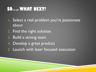 SO…. WHAT NEXT?
1. Select a real problem you're passionate
about
2. Find the right solution
3. Build a strong team
4. Develop a great product
5. Launch with laser focused execution
 