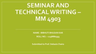 SEMINAR AND
TECHNICALWRITING –
MM 4903
NAME : BIBHUTI BHUSAN KAR
ROLL NO. – 119MM0393
Submitted to Prof. Debasis Chaira
 