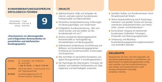 KUNDENBERATUNGSGESPRÄCHE                                    INHALTE
ERFOLGREICH FÜHREN
                                                            Selbstverständnis, Rolle und Aufgaben als            Gezielten Aufbau von Kundenvertrauen durch
                                                            interner und/oder externer Kundenberater:            Perspektivwechsel fördern


                                             9
                                                            Professionalität und Menschlichkeit                  Aktive Gesprächsführung durch Nutzenargu-
  Seminardauer: 2 Tage
                                                            Persönliche Standortbestimmung: Erfahrungen          mentation und gezielter Einsatz von lösungs-
 Teilnehmerzahl: 3 bis max. 8
        Leitung: Anne Prax                                  mit Beratungserfolgen und -hindernissen              orientierten Gesprächstechniken und rhetori-
                                                            Erfolgsfaktor Kundenorientierung: „Wer sind          schen „Starter- und Brückensätzen“
                                                            meine Kunden und wie erleben sie den                 Konstruktiver Umgang mit bestimmten
                                                            Kundenkontakt mit mir?“                              Kundentypen (Vielredner, Schweiger),
»Praxisseminar zur überzeugenden                            Struktur produktiver Beratungsgespräche:             Einwänden und Überzeugungsbarrieren
und erfolgreichen Kommunikation im                          Kontextmodell zur Auftragsklärung,                   Umsetzung und Abschluss:
persönlichen und telefonischen                              Konzeptfahrplan und Beratungszyklus                  Kundenberatungsgespräche ergebnisorientiert
Kundengespräch«                                                                                                  und verbindlich beenden
                                                            Zielorientierte Vorbereitung, Durchführung und
                                                            Reflexion von Kundenberatungsgesprächen:
                                                            Ermittlung von Kundenwünschen, Erwartungen
                                                            und Ansprüchen                                     ZIELGRUPPE
                                                            Wie vermittele ich persönliche Kompetenz und       Praxisseminar für Fach- und Führungskräfte, die
                                                            agiere lösungsorientiert in Kundengesprächen?      ihre Beratungskompetenzen in persönlichen und
Termine       16.–17.02.2012 | 28.–29.08.2012
                                                                                                               telefonischen Kundenkontaktgesprächen erfolg-
              03.–04.12.2012                                Die Psychologie des Überzeugens: Prinzipien der
                                                                                                               reich vertiefen und ihre Kundenorientierung
              1. Tag 10–18 Uhr | 2. Tag 9–17.30 Uhr         direkten und indirekten Einflussnahme auf Ziele,
                                                                                                               zum Aufbau von Kundenvertrauen sowie
Investition   750 € zzgl. MwSt. | Frühbucherrabatt: 675 €   Ergebnisse und Nachhaltigkeit anwenden             Kundenzufriedenheit nachhaltig
              (inkl. Tagungspauschale)
                                                                                                               verstärken möchten.
Ihr PLUS      Durchführungsgarantie ab 3 TN
              Transfer-Coaching | Monitoring
 