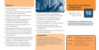 INHALTE                                                                                                ERFOLGREICH VERHANDELN
                                                                                                       – ÜBERZEUGEND
Grundtechniken der Überzeugungsarbeit und
der Argumentation                                                                                      ARGUMENTIEREN
Überzeugend Stellung beziehen: Strukturierte
Vorbereitung einer Argumentation
Einsatz von überzeugenden Argumentations-
strukturen und -techniken
                                                   Chancen und Grenzen in Verhandlungen:
                                                   Bewusster Einsatz von Strategien und Taktiken
                                                                                                         Seminardauer: 2 Tage
                                                                                                        Teilnehmerzahl: 3 bis max. 8
                                                                                                               Leitung: Petra Funke
                                                                                                                                             10
                                                   Psychologische Verhandlungsführung und
Zielgruppenspezifische Nutzenargumentation:        Vermeidung von Verhandlungssackgassen
Persönliche Wirkung in der praktischen             Abwehr von Manipulationen und                       »Praxisseminar zur erfolgreichen sowie
Umsetzung mit ausführlichem Feedback               Argumentationsfallen sowie unfairen Angriffen       souveränen Durchsetzung von Zielen und
Persönliche Stile und Grundprinzipien in der       Souveräner Umgang mit bestimmten                    Interessen in der Verhandlungsführung«
Verhandlungsführung                                Verhandlungstypen, Einwänden und Überzeu-
Zielorientierte Vorbereitung und strukturierter    gungsbarrieren
Gesprächsablauf von Verhandlungssituationen        Techniken zum Abschluss und zur Sicherung von
Ziele und Interessen des Verhandlungspartners      Verhandlungsergebnissen
hinter den Positionen erkennen und perspekti-
visch einbeziehen                                  ZIELGRUPPE
Die Psychologie des Überzeugens: Prinzipien der    Praxisseminar für Führungskräfte und
                                                                                                       Termine       09.–10.02.2012 | 13.–14.09.2012
direkten und indirekten Einflussnahme auf Ziele,                                                                     1. Tag 10–18 Uhr | 2. Tag 9–17.30 Uhr
                                                   Mitarbeiter aller Branchen, die ihr persönliches
Ergebnisse und Nachhaltigkeit anwenden             Argumentationspotential sowie ihre zielgerichtete   Investition   750 € zzgl. MwSt. | Frühbucherrabatt: 675 €
                                                   und lösungsorientierte Einflussnahme in der                       (inkl. Tagungspauschale)
Verhandlungsziele und -gemeinsamkeiten:
Verhandeln nach dem „Harvard-Konzept“ und          Verhandlungsführung nachhaltig stärken und ver-     Ihr PLUS      Durchführungsgarantie ab 3 TN
                                                   tiefen möchten.                                                   Transfer-Coaching | Monitoring
Konsensfindung durch „Win-Win-Lösungen“
 