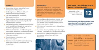 INHALTE                                            ZIELGRUPPE                                        RHETORIK UND PRÄSENTATION
                                                   Praxisseminar für Fach- und Führungskräfte,       PROFESSIONALISIEREN
Vorbereitung, Struktur und Aufbau eines
Vortrages/einer Präsentation                       Projekt- und Teamleiter sowie Mitarbeiter aller
                                                   Branchen, die sich, ihre Ideen und Themen sowie

                                                                                                                                          12
Der Dialog mit den Zuhörern: Ziel- und                                                                 Seminardauer: 2 Tage
                                                   ihre Produkte/Dienstleistungen noch sicherer,      Teilnehmerzahl: 3 bis max. 8
Teilnehmerorientierung verstärken                  überzeugender und professioneller präsentieren            Leitung: Petra Funke
Ziele einer Präsentation: Informieren,             möchten.
überzeugen, motivieren
Zielgerichtet und überzeugend argumentieren:       Wirkungsfaktoren Körpersprache, Stimme und
Argumentationsstrukturen wirkungsvoll und          Sprache: Einsatz situationsgerechter Rhetorik     »Praxisseminar zum überzeugenden sowie
zuhörerorientiert einsetzen                        und gezielter Einsatz von persönlicher Haltung,   souveränen Auftritt und einer wirkungs-
Individuelles Vortrags- und Präsentationsmanage-   Atmung und sicherem Stand                         vollen, professionellen Präsentation«
ment: Persönliche Wirkung in der praktischen       Führung in der Präsentation und in Dialogphasen
Durchführung mit Video-Feedback                    übernehmen
Aufmerksamkeit binden durch Beziehungsver-         Souveräner Umgang mit Störungen, schwierigen
stärker sowie verbale und nonverbale Verstärker    Zuhörern, Einwänden und Überzeugungsbarrieren
Methoden der Visualisierung und Einsatz von        Nachbereitung und Rückmeldungen/Erfolgs-
Präsentationsmedien                                kontrolle vor, während und nach einer             Termine       13.–14.02.2012 | 11.–12.06.2012
Optimierung von Präsentations- und                 Präsentation                                                    12.–13.11.2012
Stichwortkonzepten                                                                                                 1. Tag 10–18 Uhr | 2. Tag 9–17.30 Uhr

Präsentationssicherheit: Mentale Vorbereitung –                                                      Investition   750 € zzgl. MwSt. | Frühbucherrabatt: 675 €
                                                                                                                   (inkl. Tagungspauschale)
Abbau von Aufregung, Unsicherheit und
Lampenfieber                                                                                         Ihr PLUS      Durchführungsgarantie ab 3 TN
                                                                                                                   Transfer-Coaching | Monitoring
 