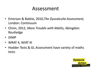 Assessment
• Emerson & Babtie, 2010,The Dyscalculia Assessment,
  London: Continuum
• Chinn, 2012, More Trouble with Maths, Abingdon:
  Routledge
• DIMP
• WRAT 4, WIAT III
• Hodder Tests & GL Assessment have variety of maths
  tests
 