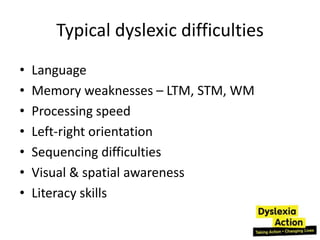 Typical dyslexic difficulties
•   Language
•   Memory weaknesses – LTM, STM, WM
•   Processing speed
•   Left-right orientation
•   Sequencing difficulties
•   Visual & spatial awareness
•   Literacy skills
 