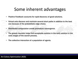 Ant Colony Optimization (ACO)
• Positive Feedback accounts for rapid discovery of good solutions.
• Virtual ants discover and maintain several short paths in addition to the best
one because of the probabilistic edge choice.
• Distributed computation avoids premature convergence.
• The greedy heuristic helps find acceptable solution in the early solution in the
early stages of the search process.
• The collective interaction of a population of agents.
Some inherent advantages
 
