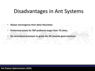 Ant Colony Optimization (ACO)
• Slower convergence than other Heuristics.
• Performed poorly for TSP problems larger than 75 cities.
• No centralized processor to guide the AS towards good solutions
Disadvantages in Ant Systems
 