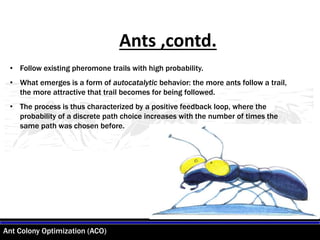 Ant Colony Optimization (ACO)
• Follow existing pheromone trails with high probability.
• What emerges is a form of autocatalytic behavior: the more ants follow a trail,
the more attractive that trail becomes for being followed.
• The process is thus characterized by a positive feedback loop, where the
probability of a discrete path choice increases with the number of times the
same path was chosen before.
Ants ,contd.
 