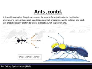 Ant Colony Optimization (ACO)
Ants ,contd.
It is well known that the primary means for ants to form and maintain the line is a
pheromone trail. Ants deposit a certain amount of pheromone while walking, and each
ant probabilistically prefers to follow a direction ,rich in pheromone.
ℙ 𝐶 < ℙ 𝐵 < ℙ 𝐴
ℙ(𝐴)
ℙ(𝐵)
ℙ(𝐶)
 