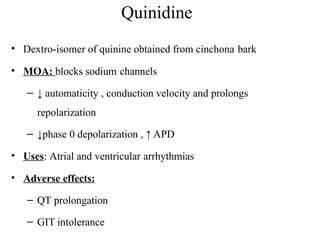 Quinidine
• Dextro-isomer of quinine obtained from cinchona bark
• MOA: blocks sodium channels
– ↓ automaticity , conduction velocity and prolongs
repolarization
– ↓phase 0 depolarization , ↑ APD
• Uses: Atrial and ventricular arrhythmias
• Adverse effects:
– QT prolongation
– GIT intolerance
 