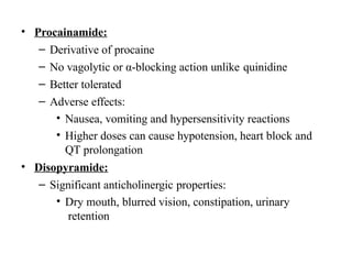 • Procainamide:
– Derivative of procaine
– No vagolytic or α-blocking action unlike quinidine
– Better tolerated
– Adverse effects:
• Nausea, vomiting and hypersensitivity reactions
• Higher doses can cause hypotension, heart block and
QT prolongation
• Disopyramide:
– Significant anticholinergic properties:
• Dry mouth, blurred vision, constipation, urinary
retention
 