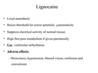 Lignocaine
• Local anaesthetic
• Raises threshold for action potential, ↓automaticity
• Suppress electrical activity of normal tissues
• High first pass metabolism if given parenterally
• Use: ventricular arrhythmias
• Adverse effects:
– Drowsiness, hypotension, blurred vision, confusion and
convulsions
 