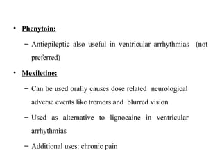 • Phenytoin:
– Antiepileptic also useful in ventricular arrhythmias (not
preferred)
• Mexiletine:
– Can be used orally causes dose related neurological
adverse events like tremors and blurred vision
– Used as alternative to lignocaine in ventricular
arrhythmias
– Additional uses: chronic pain
 