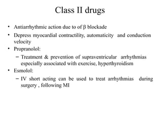 Class II drugs
• Antiarrhythmic action due to of β blockade
• Depress myocardial contractility, automaticity and conduction
velocity
• Propranolol:
– Treatment & prevention of supraventricular arrhythmias
especially associated with exercise, hyperthyroidism
• Esmolol:
– IV short acting can be used to treat arrhythmias during
surgery , following MI
 