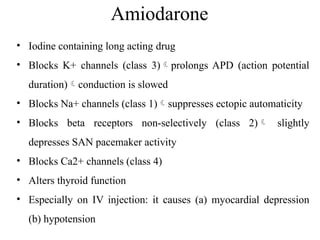 Amiodarone
• Iodine containing long acting drug
• Blocks K+ channels (class 3)prolongs APD (action potential
duration)conduction is slowed
• Blocks Na+ channels (class 1)suppresses ectopic automaticity
• Blocks beta receptors non-selectively (class 2) slightly
depresses SAN pacemaker activity
• Blocks Ca2+ channels (class 4)
• Alters thyroid function
• Especially on IV injection: it causes (a) myocardial depression
(b) hypotension
 