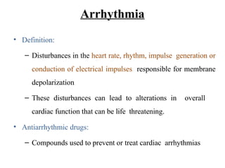 • Definition:
– Disturbances in the heart rate, rhythm, impulse generation or
conduction of electrical impulses responsible for membrane
depolarization
– These disturbances can lead to alterations in overall
cardiac function that can be life threatening.
• Antiarrhythmic drugs:
– Compounds used to prevent or treat cardiac arrhythmias
Arrhythmia
 