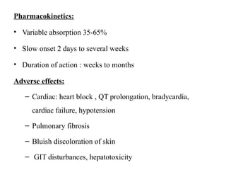 Pharmacokinetics:
• Variable absorption 35-65%
• Slow onset 2 days to several weeks
• Duration of action : weeks to months
Adverse effects:
– Cardiac: heart block , QT prolongation, bradycardia,
cardiac failure, hypotension
– Pulmonary fibrosis
– Bluish discoloration of skin
– GIT disturbances, hepatotoxicity
 