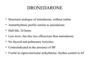 DRONEDARONE
• Structural analogue of amiodarone, without iodine
• Antiarrhythmic profile similar to amiodarone
• Half life: 24 hours
• Less toxic, but also less efficacious than amiodarone
• No thyroid and pulmonary toxicities
• Contraindicated in the presence of HF
• Useful in supraventricular arrhythmias: rhythm control in AF
 