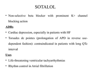 SOTALOL
• Non-selective beta blocker with prominent K+ channel
blocking action
ADRs
• Cardiac depression, especially in patients with HF
• Torsades de pointes (prolongation of APD in reverse use-
dependent fashion): contraindicated in patients with long QTc
interval
Uses
• Life-threatening ventricular tachyarrhythmias
• Rhythm control in Atrial fibrillation
 