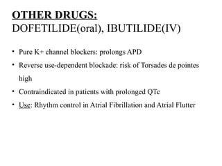 OTHER DRUGS:
DOFETILIDE(oral), IBUTILIDE(IV)
• Pure K+ channel blockers: prolongs APD
• Reverse use-dependent blockade: risk of Torsades de pointes
high
• Contraindicated in patients with prolonged QTc
• Use: Rhythm control in Atrial Fibrillation and Atrial Flutter
 