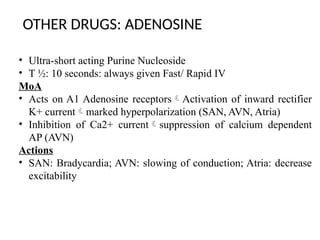 OTHER DRUGS: ADENOSINE
• Ultra-short acting Purine Nucleoside
• T ½: 10 seconds: always given Fast/ Rapid IV
MoA
• Acts on A1 Adenosine receptorsActivation of inward rectifier
K+ currentmarked hyperpolarization (SAN, AVN, Atria)
• Inhibition of Ca2+ currentsuppression of calcium dependent
AP (AVN)
Actions
• SAN: Bradycardia; AVN: slowing of conduction; Atria: decrease
excitability
 