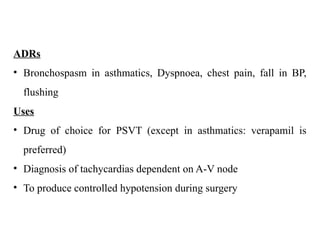 ADRs
• Bronchospasm in asthmatics, Dyspnoea, chest pain, fall in BP,
flushing
Uses
• Drug of choice for PSVT (except in asthmatics: verapamil is
preferred)
• Diagnosis of tachycardias dependent on A-V node
• To produce controlled hypotension during surgery
 