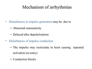 Mechanism of arrhythmias
• Disturbances in impulse generation may be due to
– Abnormal automaticity
– Delayed after depolarizations
• Disturbances of impulse conduction
– The impulse may recirculate in heart causing repeated
activation (re-entry)
– Conduction blocks
 