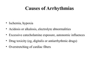 Causes of Arrhythmias
• Ischemia, hypoxia
• Acidosis or alkalosis, electrolyte abnormalities
• Excessive catecholamine exposure, autonomic influences
• Drug toxicity (eg, digitalis or antiarrhythmic drugs)
• Overstretching of cardiac fibers
 