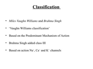 Classification
• Miles Vaughn Williams and Brahma Singh
• ‘Vaughn Williams classification’
• Based on the Predominant Mechanism of Action
• Brahma Singh added class III
• Based on action Na+
, Ca+
and K+
channels
 
