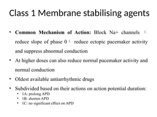 Class 1 Membrane stabilising agents
• Common Mechanism of Action: Block Na+ channels 
reduce slope of phase 0 reduce ectopic pacemaker activity
and suppress abnormal conduction
• At higher doses can also reduce normal pacemaker activity and
normal conduction
• Oldest available antiarrhythmic drugs
• Subdivided based on their actions on action potential duration:
• 1A: prolong APD
• 1B: shorten APD
• 1C: no significant effect on APD
 