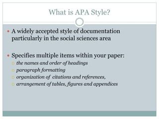 What is APA Style?

 A widely accepted style of documentation
 particularly in the social sciences area

 Specifies multiple items within your paper:
   the names and order of headings

   paragraph formatting

   organization of citations and references,

   arrangement of tables, figures and appendices
 