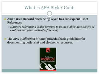 What is APA Style? Cont.

   And it uses Harvard referencing keyed to a subsequent list of
    References
       Harvard referencing is also referred to as the author-date system of
        citations and parenthetical referencing


   The APA Publication Manual provides basic guidelines for
    documenting both print and electronic resources.
 