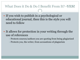 What Does it Do & Do I Benefit From It? -YES!

 If you wish to publish in a psychological or
 educational journal, then this is the style you will
 need to follow

 It allows for protection in your writing through the
 use of references
     Protects sources/authors you are quoting from being plagiarized
     Protects you, the writer, from accusations of plagiarism
 