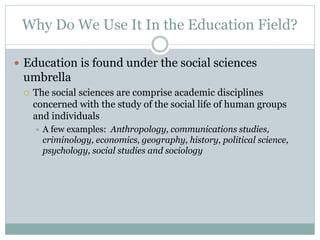 Why Do We Use It In the Education Field?

 Education is found under the social sciences
 umbrella
    The social sciences are comprise academic disciplines
     concerned with the study of the social life of human groups
     and individuals
        A few examples: Anthropology, communications studies,
         criminology, economics, geography, history, political science,
         psychology, social studies and sociology
 
