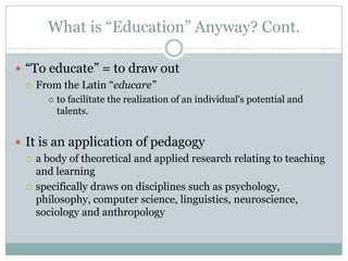 What is “Education” Anyway? Cont.

 “To educate” = to draw out
   From the Latin “educare”
          to facilitate the realization of an individual's potential and
           talents.


 It is an application of pedagogy
   a body of theoretical and applied research relating to teaching
    and learning
   specifically draws on disciplines such as psychology,
    philosophy, computer science, linguistics, neuroscience,
    sociology and anthropology
 