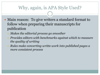 Why, again, is APA Style Used?

 Main reason: To give writers a standard format to
 follow when preparing their manuscripts for
 publication
    Makes the editorial process go smoother
    Provides editors with benchmarks against which to measure
     the quality of writing
    Rules make converting writte work into published pages a
     more consistent process
 