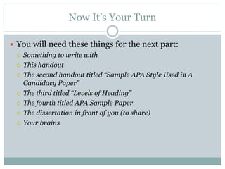 Now It’s Your Turn

 You will need these things for the next part:
   Something to write with

   This handout

   The second handout titled “Sample APA Style Used in A
    Candidacy Paper”
   The third titled “Levels of Heading”

   The fourth titled APA Sample Paper

   The dissertation in front of you (to share)

   Your brains
 