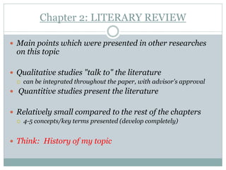 Chapter 2: LITERARY REVIEW

 Main points which were presented in other researches
  on this topic

 Qualitative studies "talk to" the literature
     can be integrated throughout the paper, with advisor's approval
 Quantitive studies present the literature


 Relatively small compared to the rest of the chapters
     4-5 concepts/key terms presented (develop completely)


 Think: History of my topic
 